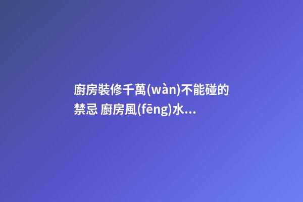 廚房裝修千萬(wàn)不能碰的禁忌 廚房風(fēng)水知識(shí)大全